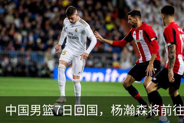 中国男篮7日回国，杨瀚森将前往美国参加夏季联赛